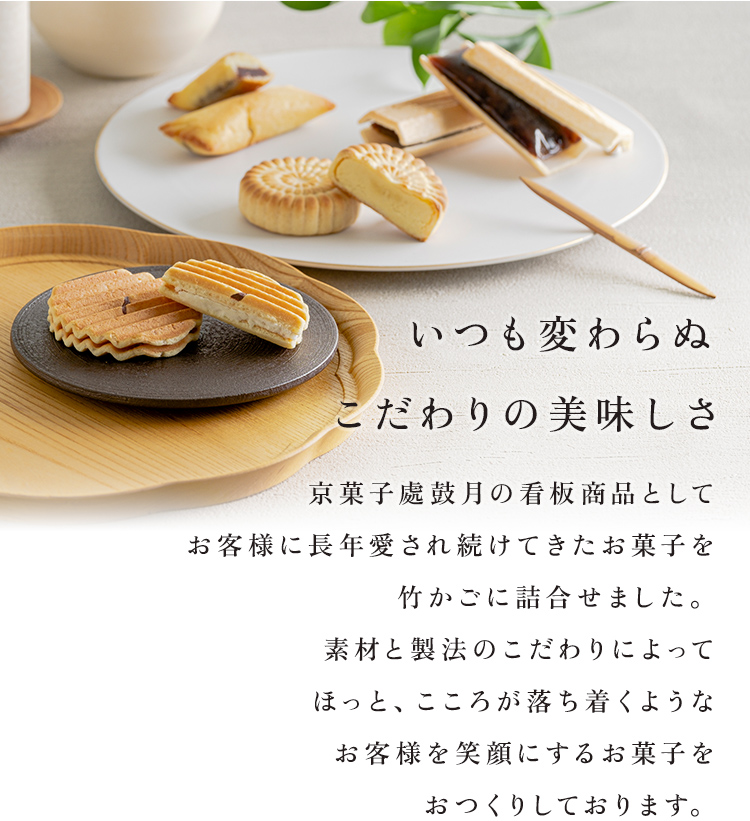 いつも変わらぬこだわりの美味しさ 京菓子處鼓月の看板商品としてお客様に長年愛され続けてきたお菓子を竹かごに詰合せました。素材と製法のこだわりによってほっと、こころが落ち着くようなお客様を笑顔にするお菓子をおつくりしております。